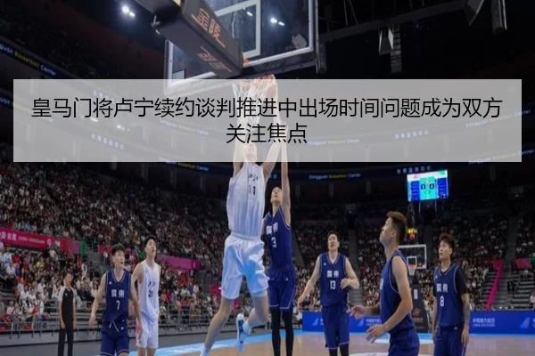 皇马门将卢宁续约谈判推进中出场时间问题成为双方关注焦点